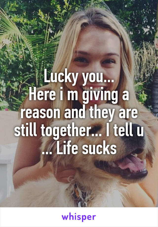 Lucky you...
Here i m giving a reason and they are still together... I tell u ... Life sucks