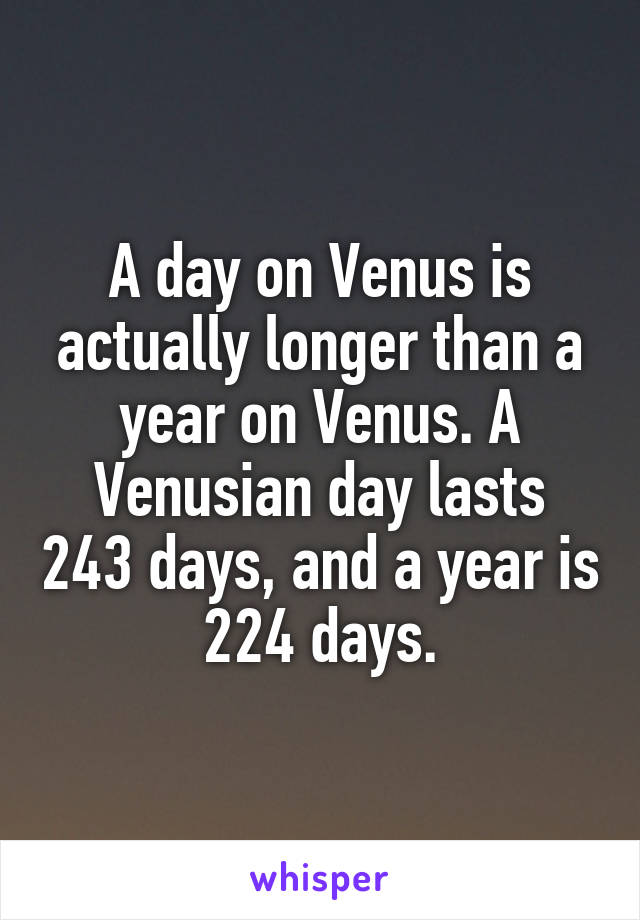 A day on Venus is actually longer than a year on Venus. A Venusian day lasts 243 days, and a year is 224 days.