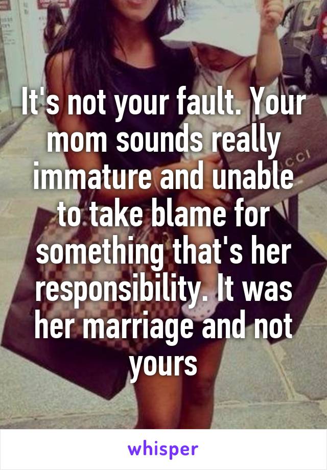 It's not your fault. Your mom sounds really immature and unable to take blame for something that's her responsibility. It was her marriage and not yours