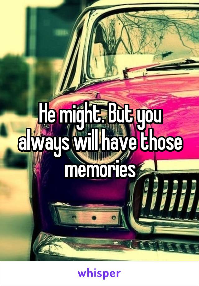 He might. But you always will have those memories