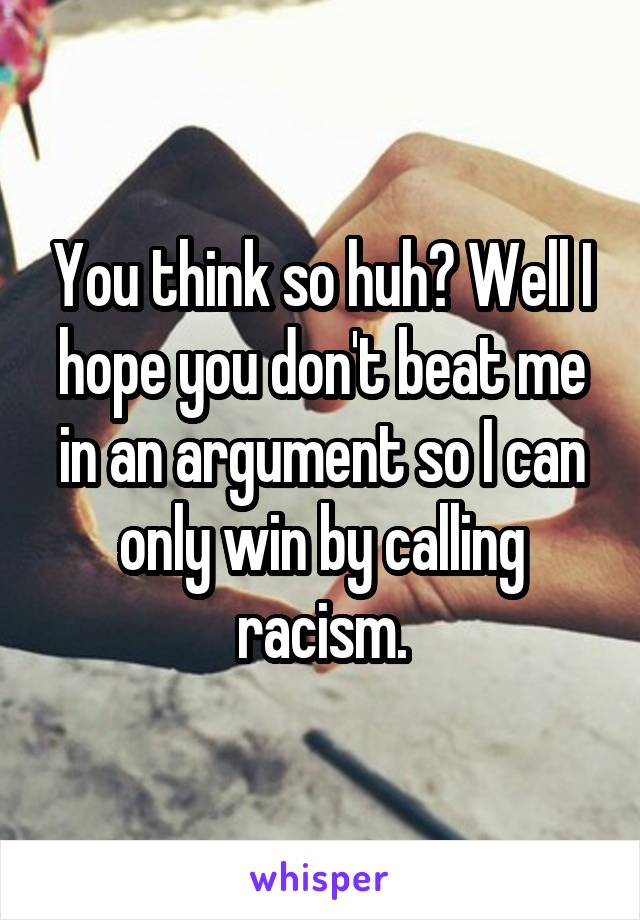 You think so huh? Well I hope you don't beat me in an argument so I can only win by calling racism.