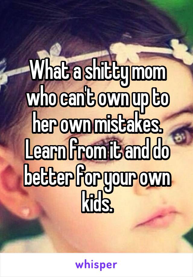 What a shitty mom who can't own up to her own mistakes. Learn from it and do better for your own kids.