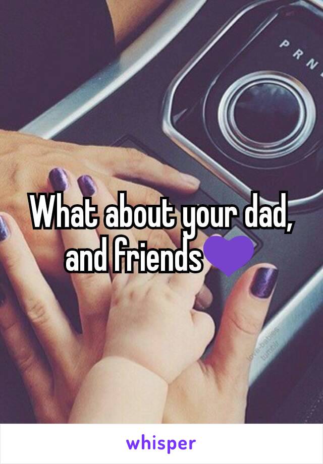 What about your dad, and friends💜