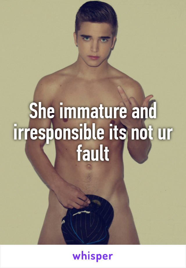 She immature and irresponsible its not ur fault