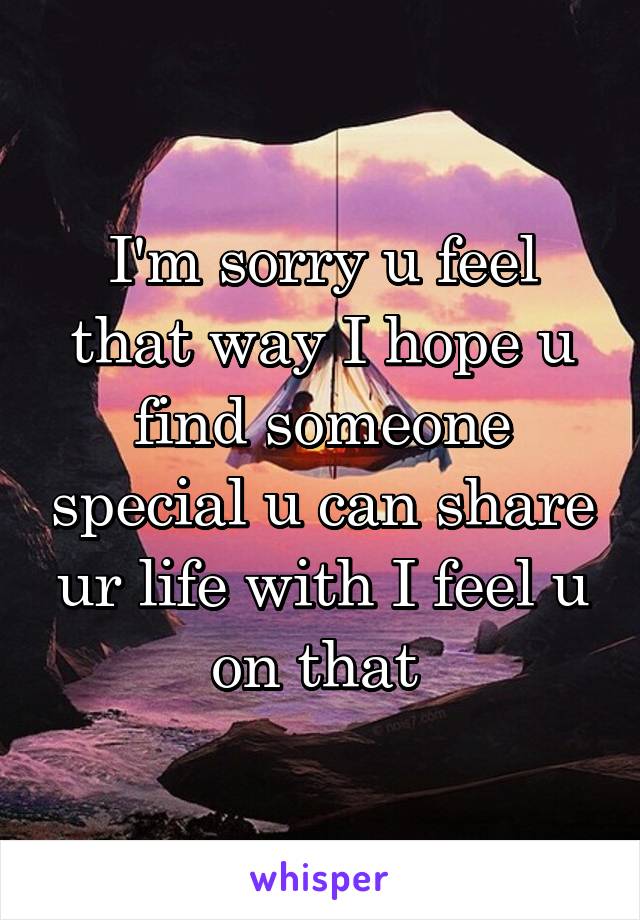 I'm sorry u feel that way I hope u find someone special u can share ur life with I feel u on that 