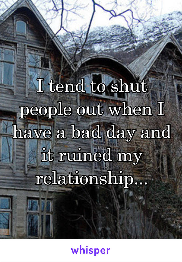 I tend to shut people out when I have a bad day and it ruined my relationship...
