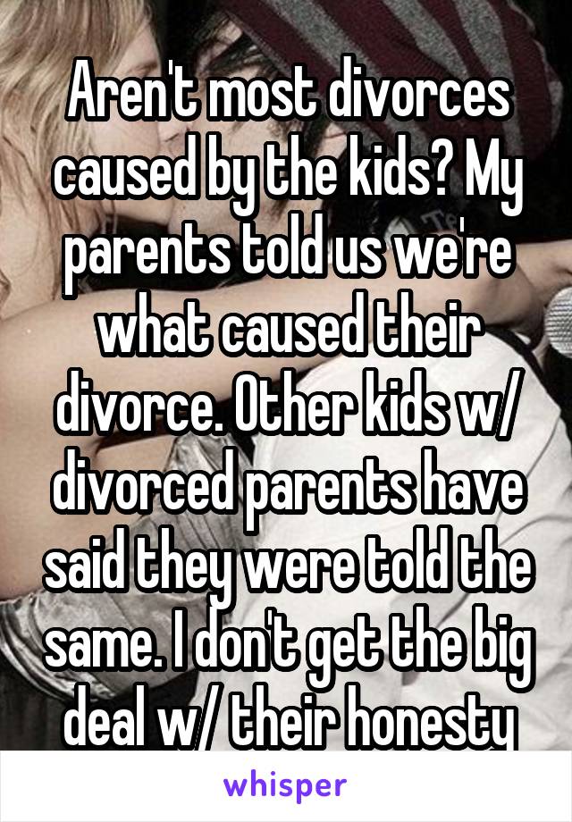 Aren't most divorces caused by the kids? My parents told us we're what caused their divorce. Other kids w/ divorced parents have said they were told the same. I don't get the big deal w/ their honesty