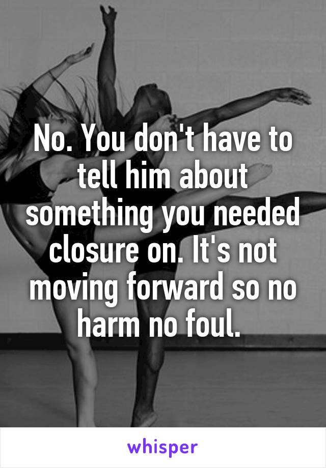 No. You don't have to tell him about something you needed closure on. It's not moving forward so no harm no foul. 