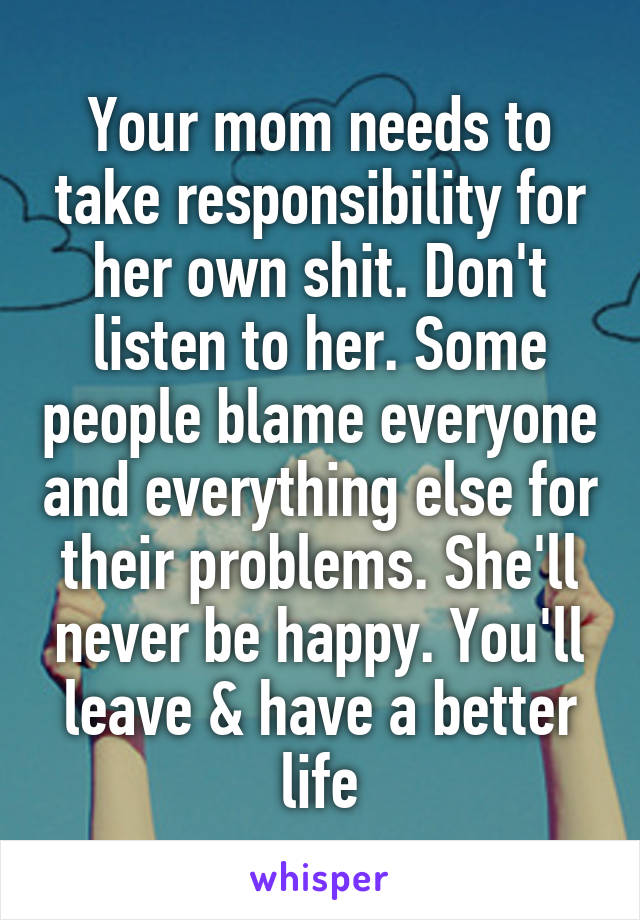 Your mom needs to take responsibility for her own shit. Don't listen to her. Some people blame everyone and everything else for their problems. She'll never be happy. You'll leave & have a better life