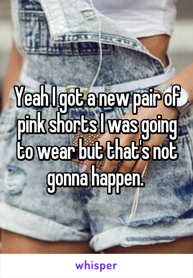 Yeah I got a new pair of pink shorts I was going to wear but that's not gonna happen. 