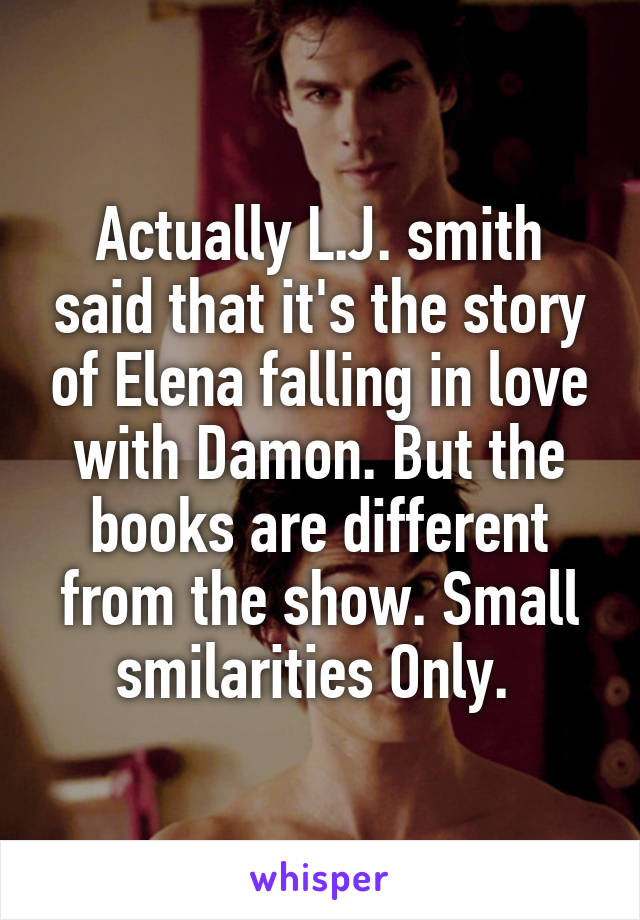 Actually L.J. smith said that it's the story of Elena falling in love with Damon. But the books are different from the show. Small smilarities Only. 