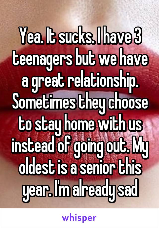 Yea. It sucks. I have 3 teenagers but we have a great relationship. Sometimes they choose to stay home with us instead of going out. My oldest is a senior this year. I'm already sad