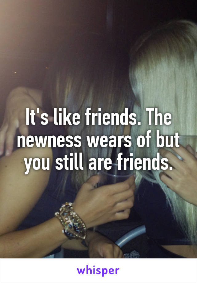 It's like friends. The newness wears of but you still are friends.