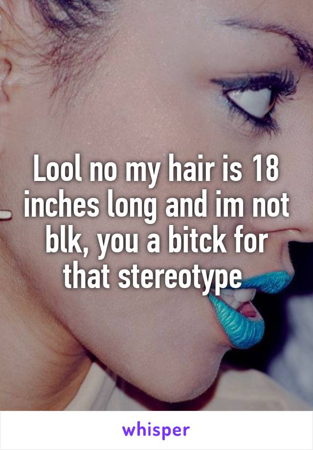 Lool no my hair is 18 inches long and im not blk, you a bitck for that stereotype 