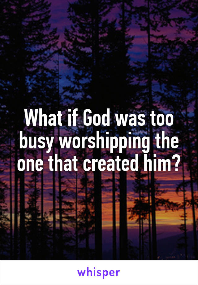 What if God was too busy worshipping the one that created him?