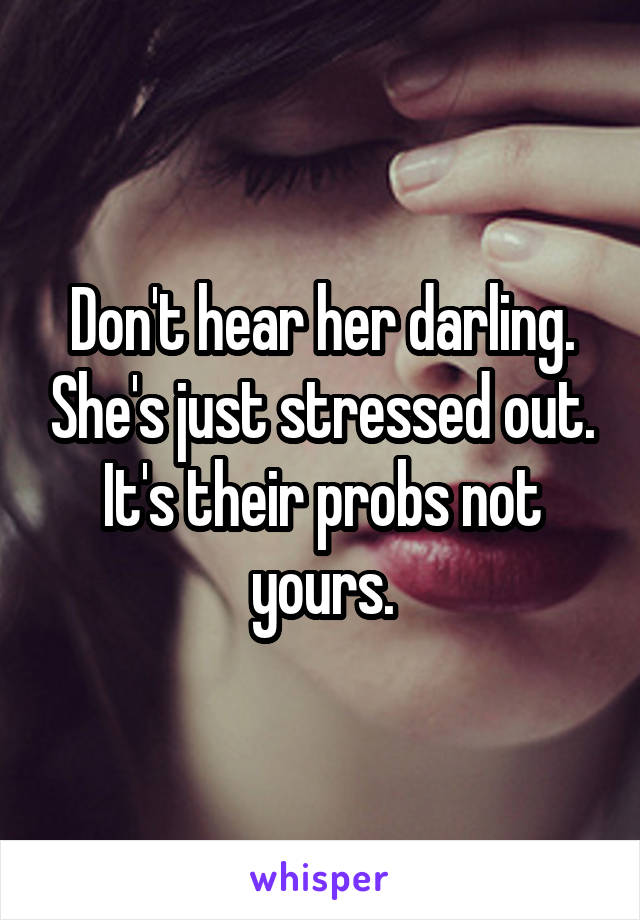 Don't hear her darling. She's just stressed out. It's their probs not yours.