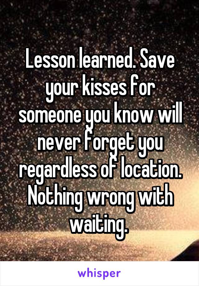 Lesson learned. Save your kisses for someone you know will never forget you regardless of location. Nothing wrong with waiting. 