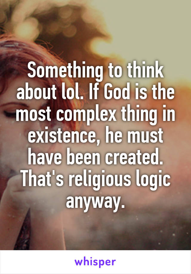 Something to think about lol. If God is the most complex thing in existence, he must have been created. That's religious logic anyway.