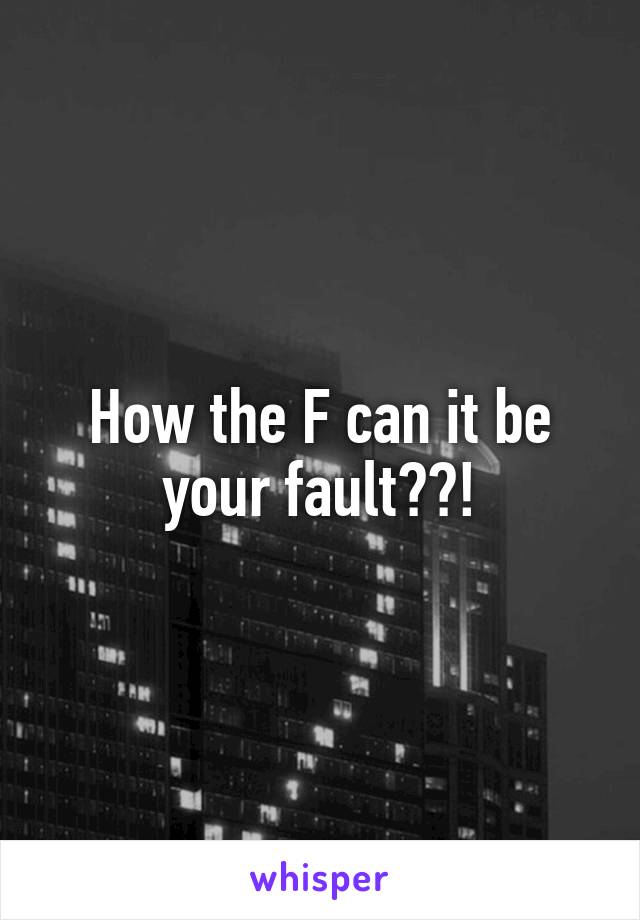 How the F can it be your fault??!