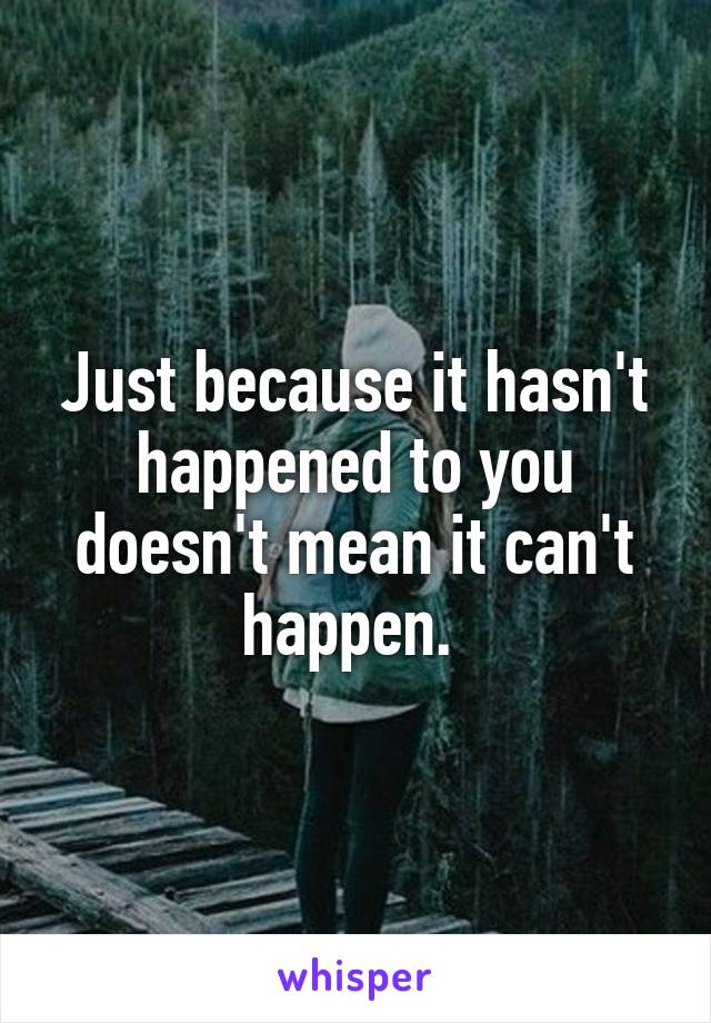 Just because it hasn't happened to you doesn't mean it can't happen. 