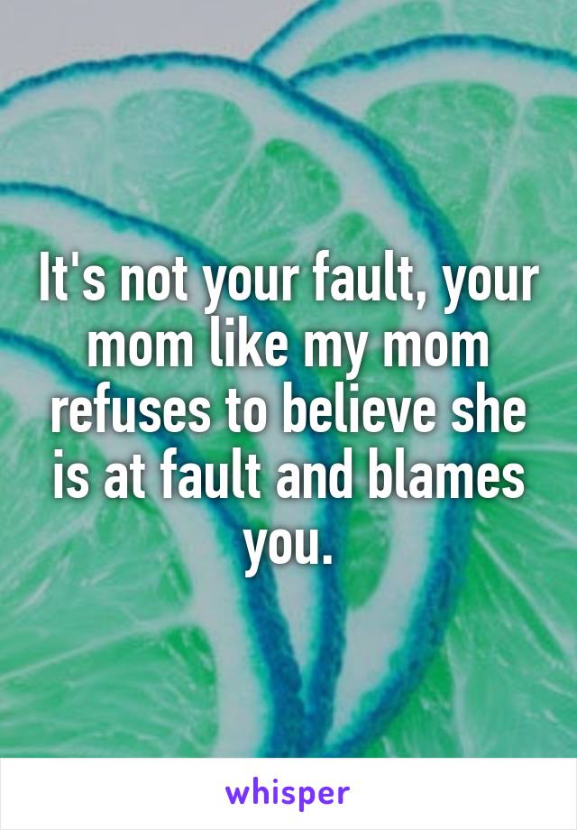 It's not your fault, your mom like my mom refuses to believe she is at fault and blames you.