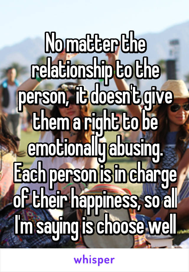 No matter the relationship to the person,  it doesn't give them a right to be emotionally abusing. Each person is in charge of their happiness, so all I'm saying is choose well