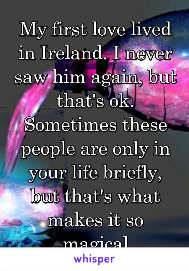 My first love lived in Ireland. I never saw him again, but that's ok. Sometimes these people are only in your life briefly, but that's what makes it so magical