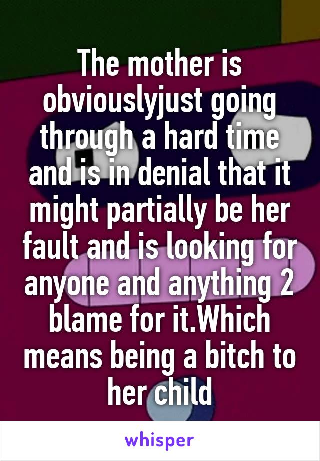 The mother is obviouslyjust going through a hard time and is in denial that it might partially be her fault and is looking for anyone and anything 2 blame for it.Which means being a bitch to her child