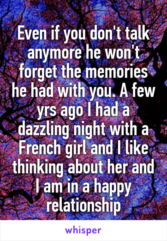 Even if you don't talk anymore he won't forget the memories he had with you. A few yrs ago I had a dazzling night with a French girl and I like thinking about her and I am in a happy relationship