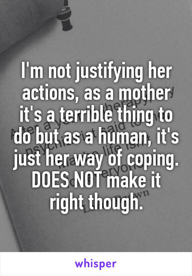 I'm not justifying her actions, as a mother it's a terrible thing to do but as a human, it's just her way of coping. DOES NOT make it right though.