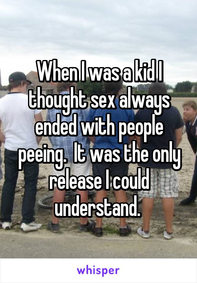 When I was a kid I thought sex always ended with people peeing.  It was the only release I could understand. 