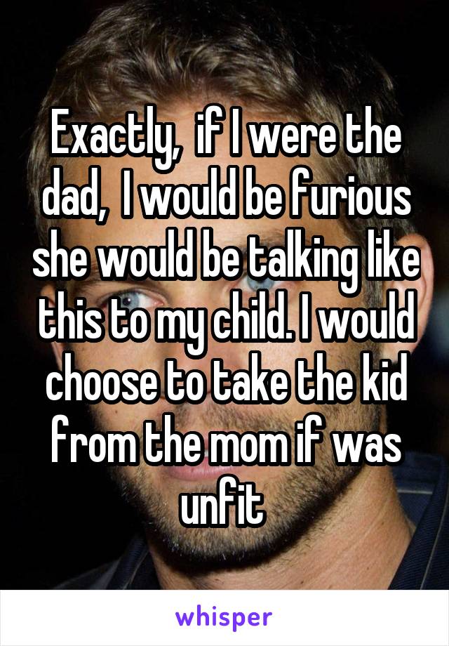 Exactly,  if I were the dad,  I would be furious she would be talking like this to my child. I would choose to take the kid from the mom if was unfit 