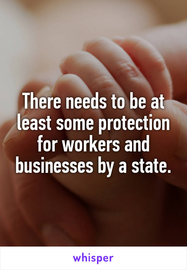 There needs to be at least some protection for workers and businesses by a state.