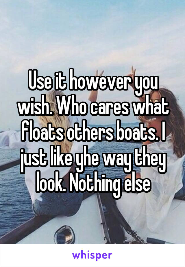 Use it however you wish. Who cares what floats others boats. I just like yhe way they look. Nothing else