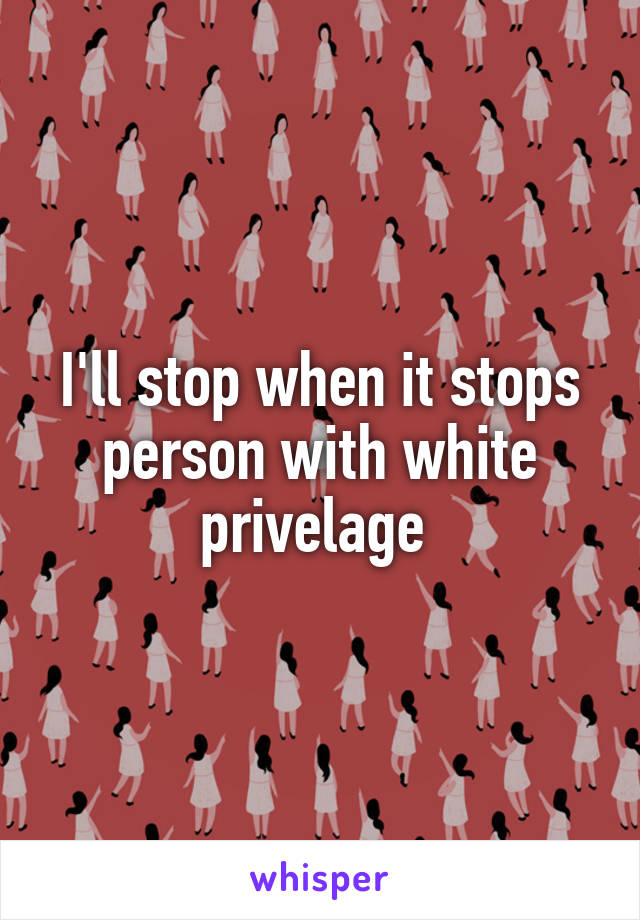 I'll stop when it stops person with white privelage 