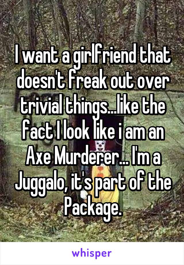 I want a girlfriend that doesn't freak out over trivial things...like the fact I look like i am an Axe Murderer... I'm a Juggalo, it's part of the Package.