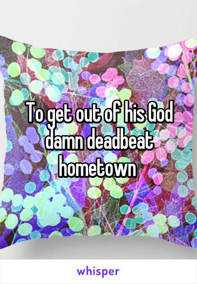 To get out of his God damn deadbeat hometown 