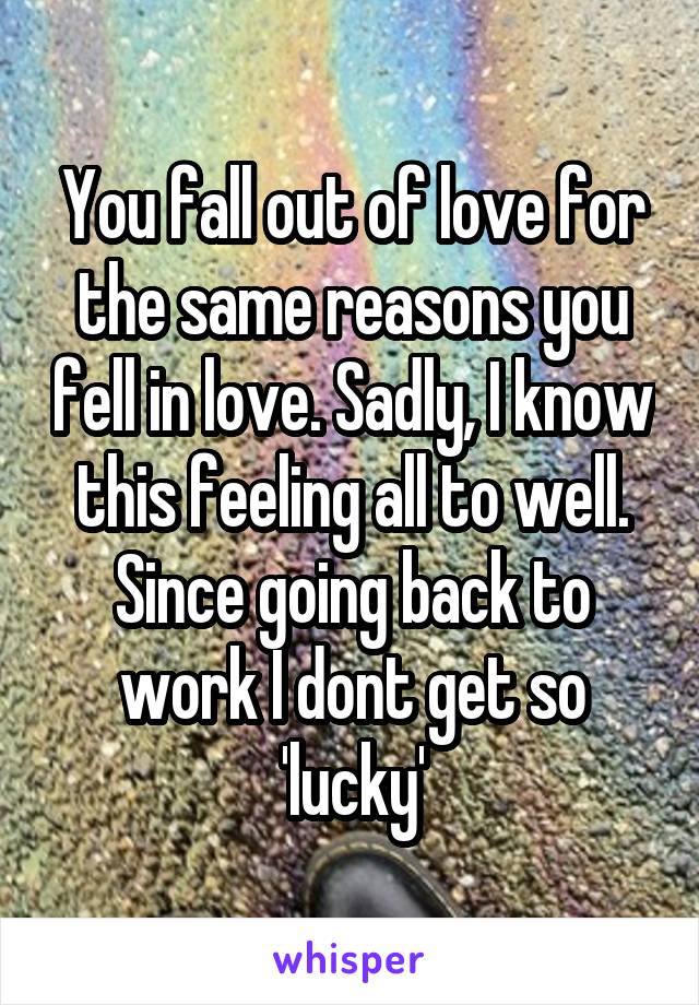 You fall out of love for the same reasons you fell in love. Sadly, I know this feeling all to well. Since going back to work I dont get so 'lucky'