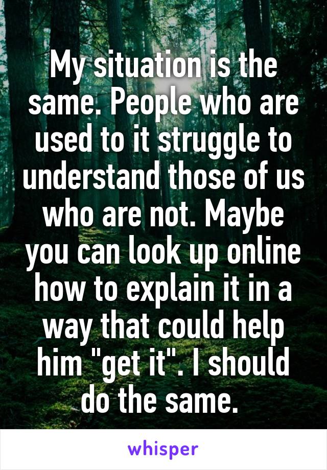 My situation is the same. People who are used to it struggle to understand those of us who are not. Maybe you can look up online how to explain it in a way that could help him "get it". I should do the same. 