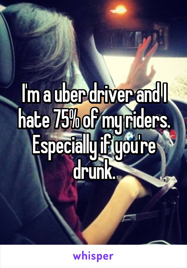 I'm a uber driver and I hate 75% of my riders. Especially if you're drunk.