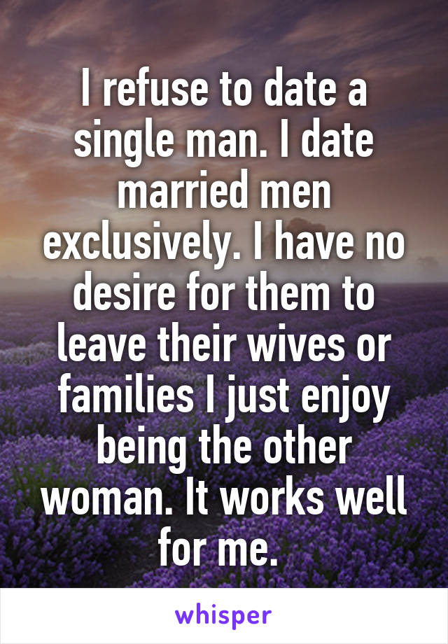 I refuse to date a single man. I date married men exclusively. I have no desire for them to leave their wives or families I just enjoy being the other woman. It works well for me. 