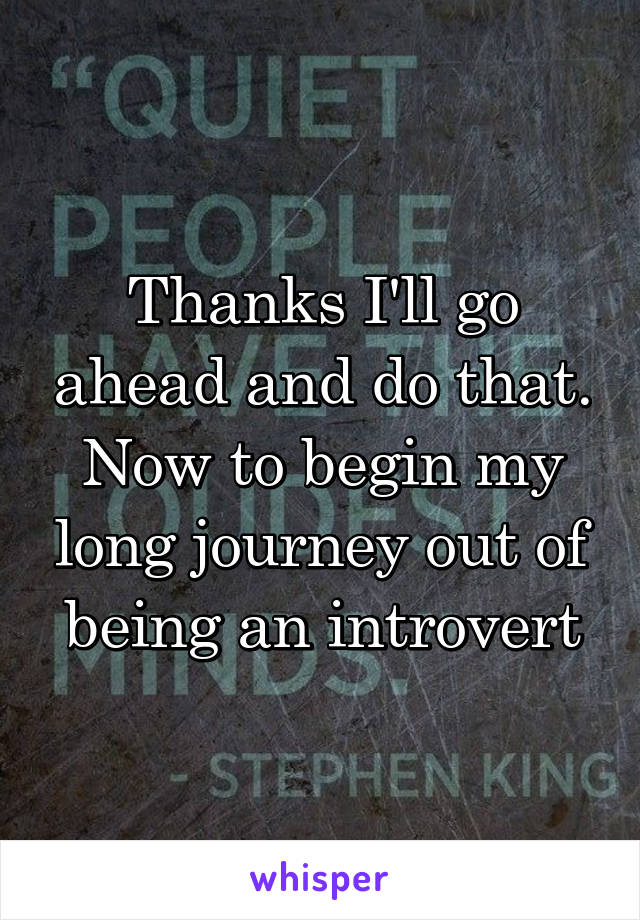 Thanks I'll go ahead and do that. Now to begin my long journey out of being an introvert