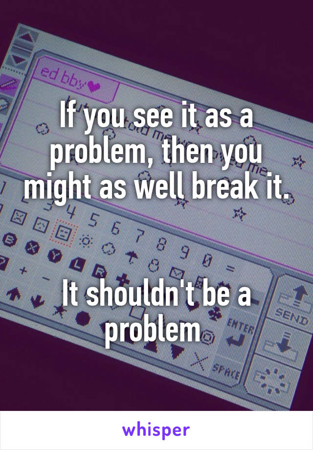 If you see it as a problem, then you might as well break it. 

It shouldn't be a problem 