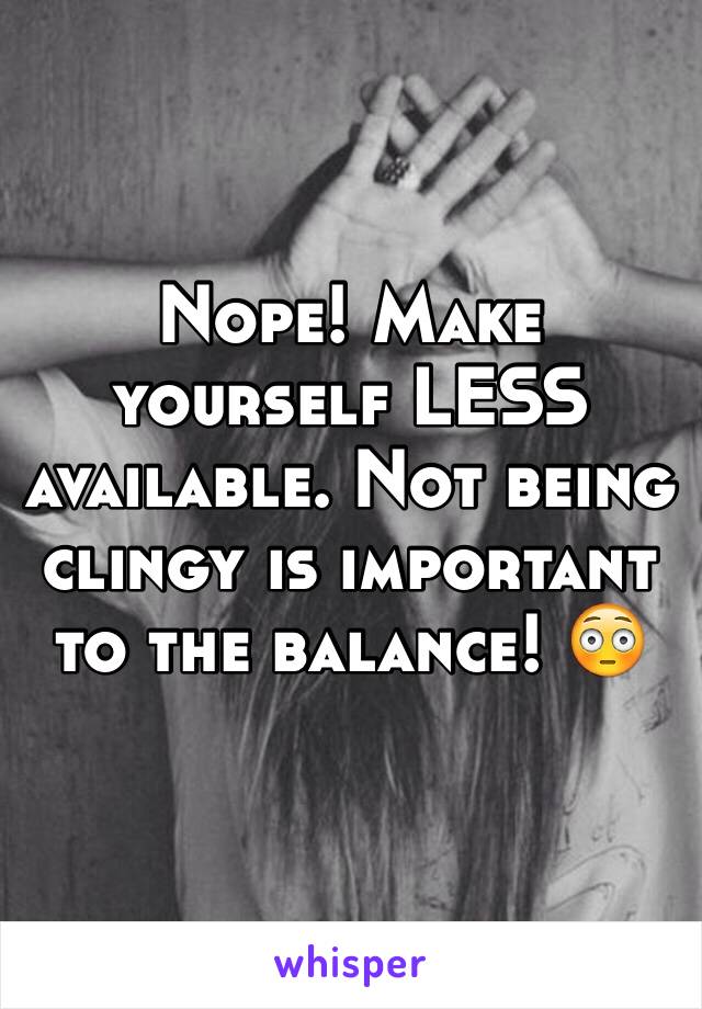 Nope! Make yourself LESS available. Not being clingy is important to the balance! 😳