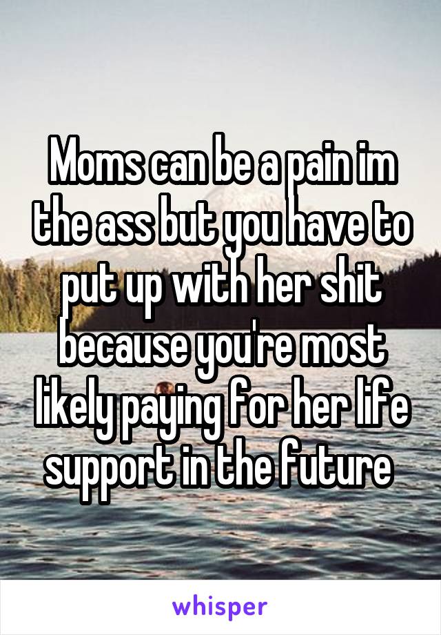 Moms can be a pain im the ass but you have to put up with her shit because you're most likely paying for her life support in the future 