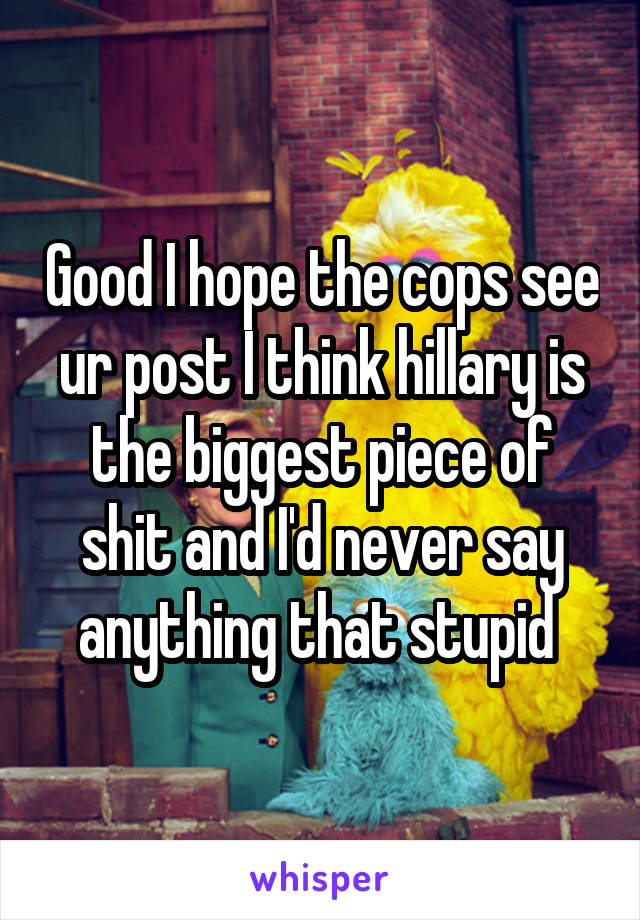 Good I hope the cops see ur post I think hillary is the biggest piece of shit and I'd never say anything that stupid 