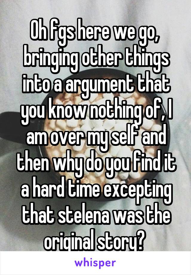 Oh fgs here we go,  bringing other things into a argument that you know nothing of, I am over my self and then why do you find it a hard time excepting that stelena was the original story? 