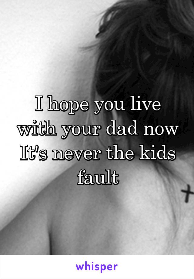 I hope you live with your dad now
It's never the kids fault