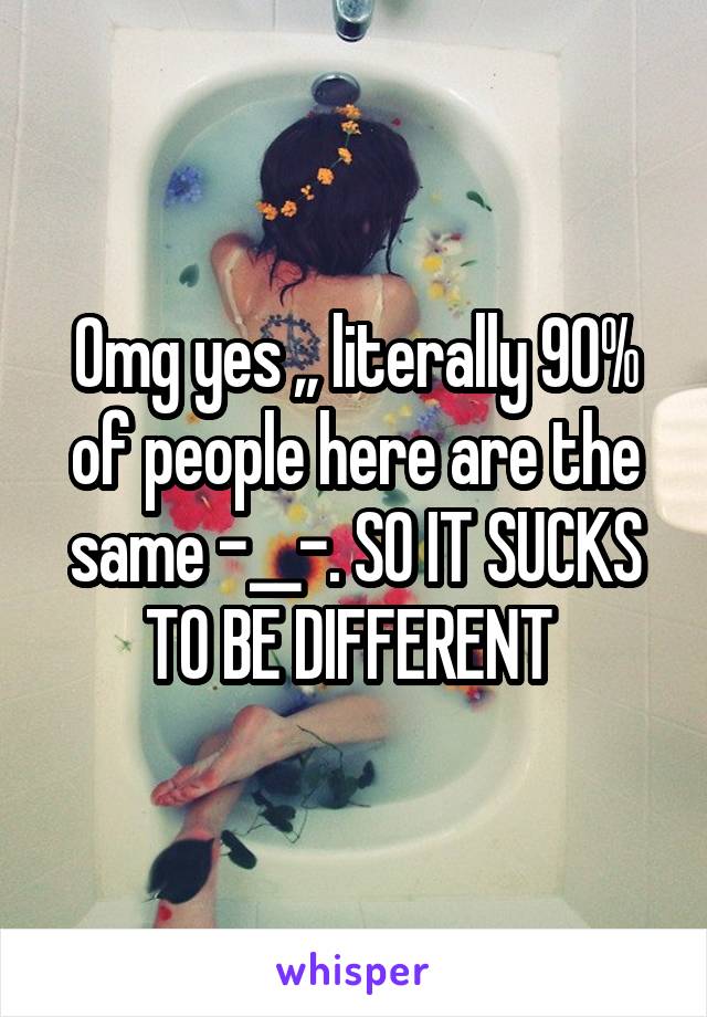 Omg yes ,, literally 90% of people here are the same -__-. SO IT SUCKS TO BE DIFFERENT 