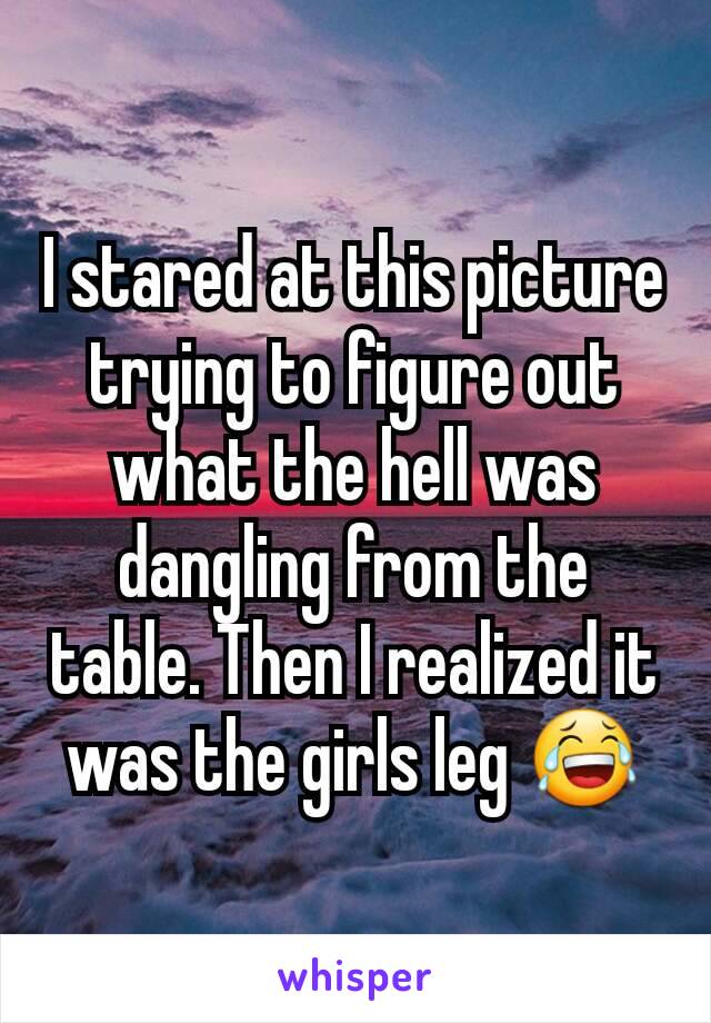 I stared at this picture trying to figure out what the hell was dangling from the table. Then I realized it was the girls leg 😂